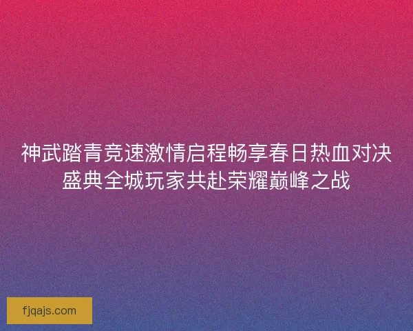神武踏青竞速激情启程畅享春日热血对决盛典全城玩家共赴荣耀巅峰之战