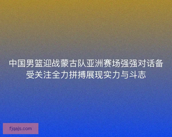 中国男篮迎战蒙古队亚洲赛场强强对话备受关注全力拼搏展现实力与斗志