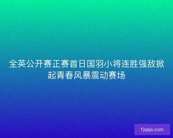 全英公开赛正赛首日国羽小将连胜强敌掀起青春风暴震动赛场